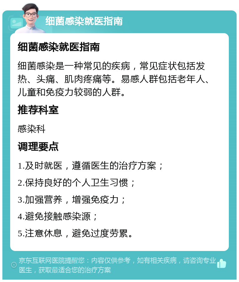 细菌感染就医指南 细菌感染就医指南 细菌感染是一种常见的疾病，常见症状包括发热、头痛、肌肉疼痛等。易感人群包括老年人、儿童和免疫力较弱的人群。 推荐科室 感染科 调理要点 1.及时就医，遵循医生的治疗方案； 2.保持良好的个人卫生习惯； 3.加强营养，增强免疫力； 4.避免接触感染源； 5.注意休息，避免过度劳累。