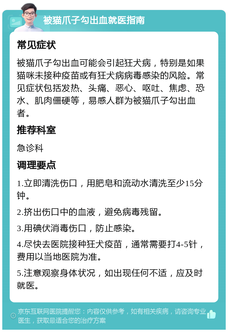 被猫爪子勾出血就医指南 常见症状 被猫爪子勾出血可能会引起狂犬病，特别是如果猫咪未接种疫苗或有狂犬病病毒感染的风险。常见症状包括发热、头痛、恶心、呕吐、焦虑、恐水、肌肉僵硬等，易感人群为被猫爪子勾出血者。 推荐科室 急诊科 调理要点 1.立即清洗伤口，用肥皂和流动水清洗至少15分钟。 2.挤出伤口中的血液，避免病毒残留。 3.用碘伏消毒伤口，防止感染。 4.尽快去医院接种狂犬疫苗，通常需要打4-5针，费用以当地医院为准。 5.注意观察身体状况，如出现任何不适，应及时就医。