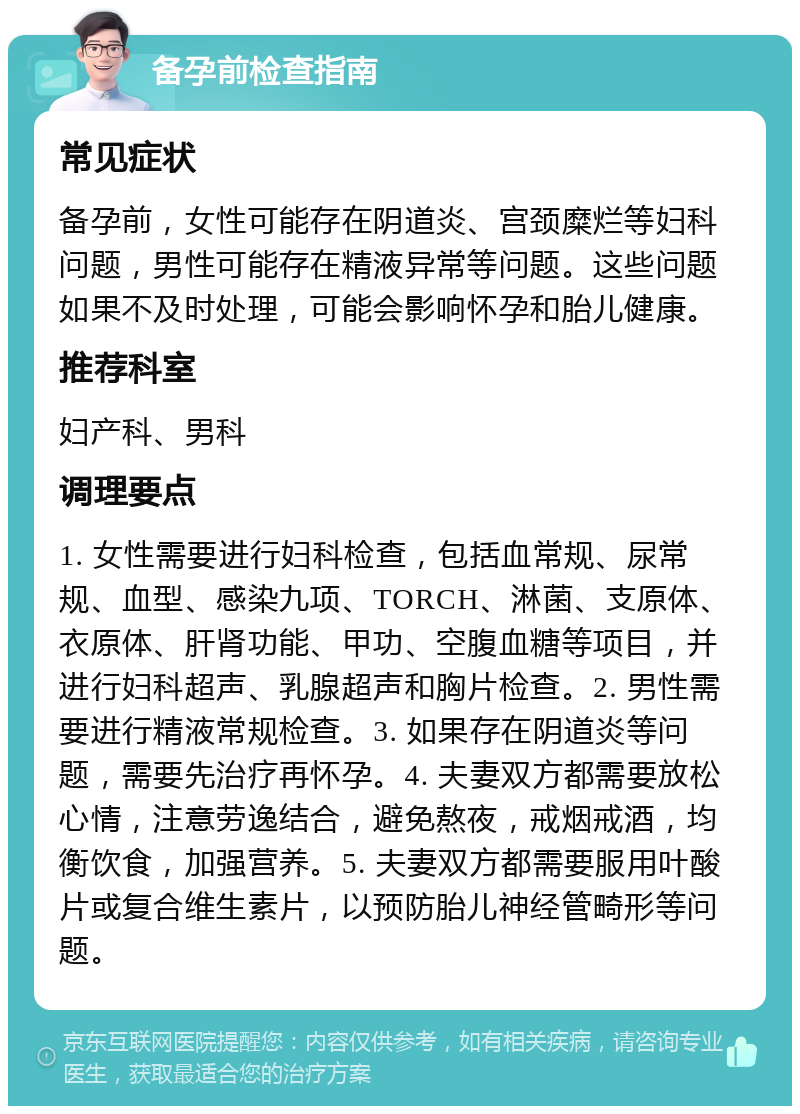 备孕前检查指南 常见症状 备孕前，女性可能存在阴道炎、宫颈糜烂等妇科问题，男性可能存在精液异常等问题。这些问题如果不及时处理，可能会影响怀孕和胎儿健康。 推荐科室 妇产科、男科 调理要点 1. 女性需要进行妇科检查，包括血常规、尿常规、血型、感染九项、TORCH、淋菌、支原体、衣原体、肝肾功能、甲功、空腹血糖等项目，并进行妇科超声、乳腺超声和胸片检查。2. 男性需要进行精液常规检查。3. 如果存在阴道炎等问题，需要先治疗再怀孕。4. 夫妻双方都需要放松心情，注意劳逸结合，避免熬夜，戒烟戒酒，均衡饮食，加强营养。5. 夫妻双方都需要服用叶酸片或复合维生素片，以预防胎儿神经管畸形等问题。