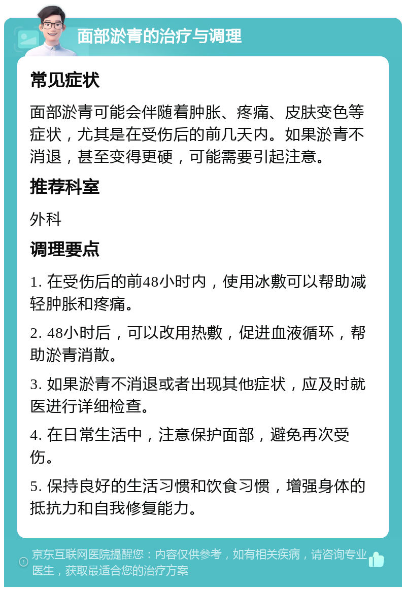 面部淤青的治疗与调理 常见症状 面部淤青可能会伴随着肿胀、疼痛、皮肤变色等症状，尤其是在受伤后的前几天内。如果淤青不消退，甚至变得更硬，可能需要引起注意。 推荐科室 外科 调理要点 1. 在受伤后的前48小时内，使用冰敷可以帮助减轻肿胀和疼痛。 2. 48小时后，可以改用热敷，促进血液循环，帮助淤青消散。 3. 如果淤青不消退或者出现其他症状，应及时就医进行详细检查。 4. 在日常生活中，注意保护面部，避免再次受伤。 5. 保持良好的生活习惯和饮食习惯，增强身体的抵抗力和自我修复能力。