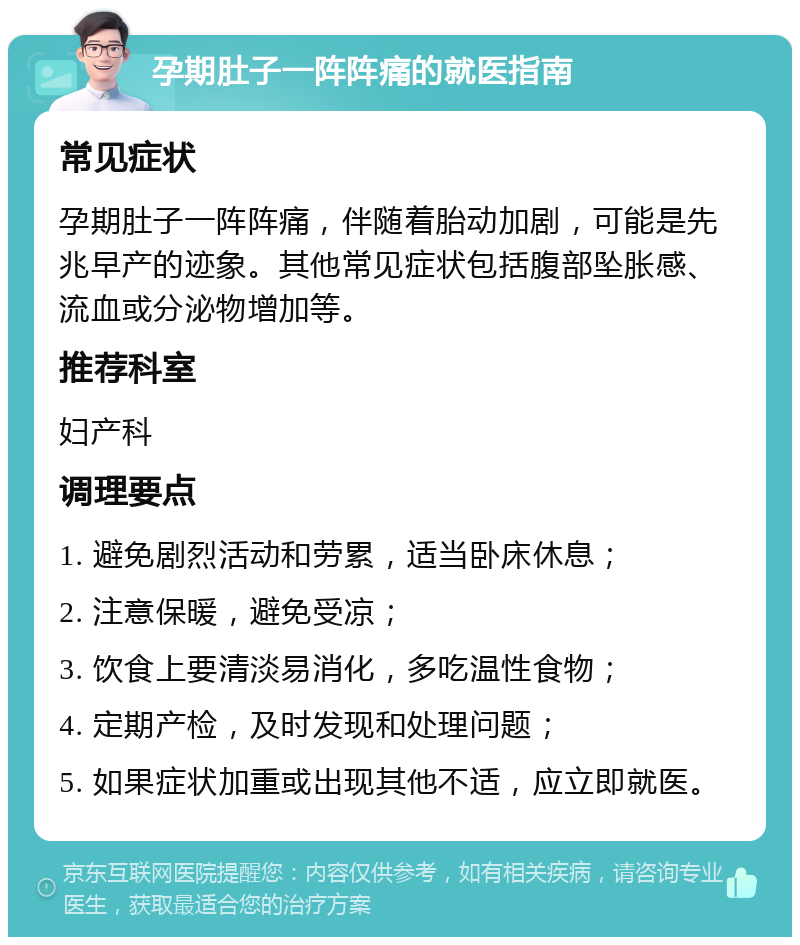 孕期肚子一阵阵痛的就医指南 常见症状 孕期肚子一阵阵痛，伴随着胎动加剧，可能是先兆早产的迹象。其他常见症状包括腹部坠胀感、流血或分泌物增加等。 推荐科室 妇产科 调理要点 1. 避免剧烈活动和劳累，适当卧床休息； 2. 注意保暖，避免受凉； 3. 饮食上要清淡易消化，多吃温性食物； 4. 定期产检，及时发现和处理问题； 5. 如果症状加重或出现其他不适，应立即就医。