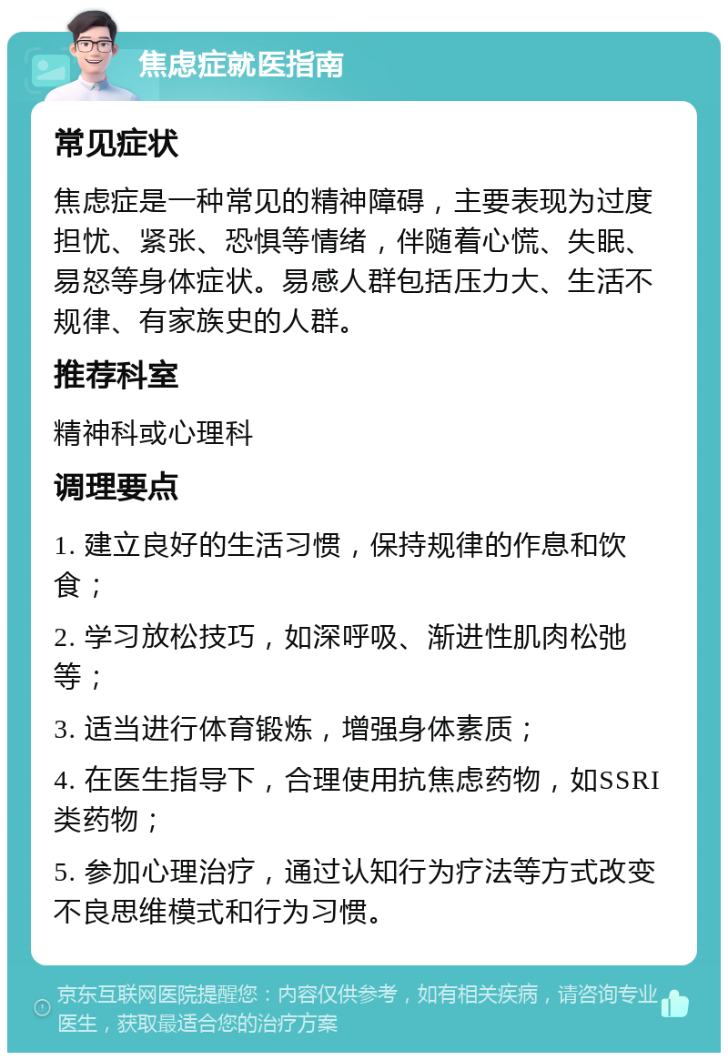 焦虑症就医指南 常见症状 焦虑症是一种常见的精神障碍，主要表现为过度担忧、紧张、恐惧等情绪，伴随着心慌、失眠、易怒等身体症状。易感人群包括压力大、生活不规律、有家族史的人群。 推荐科室 精神科或心理科 调理要点 1. 建立良好的生活习惯，保持规律的作息和饮食； 2. 学习放松技巧，如深呼吸、渐进性肌肉松弛等； 3. 适当进行体育锻炼，增强身体素质； 4. 在医生指导下，合理使用抗焦虑药物，如SSRI类药物； 5. 参加心理治疗，通过认知行为疗法等方式改变不良思维模式和行为习惯。