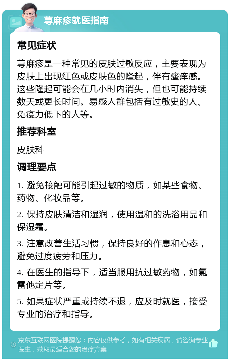 荨麻疹就医指南 常见症状 荨麻疹是一种常见的皮肤过敏反应，主要表现为皮肤上出现红色或皮肤色的隆起，伴有瘙痒感。这些隆起可能会在几小时内消失，但也可能持续数天或更长时间。易感人群包括有过敏史的人、免疫力低下的人等。 推荐科室 皮肤科 调理要点 1. 避免接触可能引起过敏的物质，如某些食物、药物、化妆品等。 2. 保持皮肤清洁和湿润，使用温和的洗浴用品和保湿霜。 3. 注意改善生活习惯，保持良好的作息和心态，避免过度疲劳和压力。 4. 在医生的指导下，适当服用抗过敏药物，如氯雷他定片等。 5. 如果症状严重或持续不退，应及时就医，接受专业的治疗和指导。