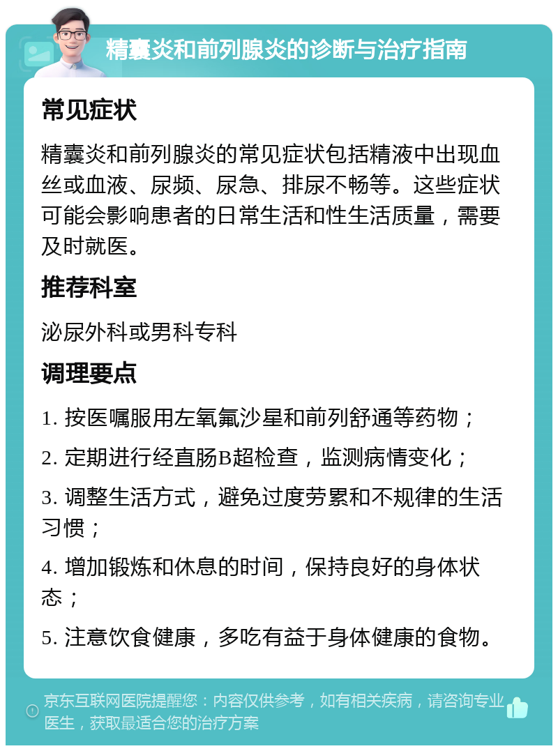 精囊炎和前列腺炎的诊断与治疗指南 常见症状 精囊炎和前列腺炎的常见症状包括精液中出现血丝或血液、尿频、尿急、排尿不畅等。这些症状可能会影响患者的日常生活和性生活质量，需要及时就医。 推荐科室 泌尿外科或男科专科 调理要点 1. 按医嘱服用左氧氟沙星和前列舒通等药物； 2. 定期进行经直肠B超检查，监测病情变化； 3. 调整生活方式，避免过度劳累和不规律的生活习惯； 4. 增加锻炼和休息的时间，保持良好的身体状态； 5. 注意饮食健康，多吃有益于身体健康的食物。