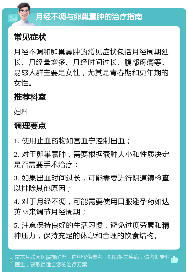 月经不调与卵巢囊肿的治疗指南 常见症状 月经不调和卵巢囊肿的常见症状包括月经周期延长、月经量增多、月经时间过长、腹部疼痛等。易感人群主要是女性，尤其是青春期和更年期的女性。 推荐科室 妇科 调理要点 1. 使用止血药物如宫血宁控制出血； 2. 对于卵巢囊肿，需要根据囊肿大小和性质决定是否需要手术治疗； 3. 如果出血时间过长，可能需要进行阴道镜检查以排除其他原因； 4. 对于月经不调，可能需要使用口服避孕药如达英35来调节月经周期； 5. 注意保持良好的生活习惯，避免过度劳累和精神压力，保持充足的休息和合理的饮食结构。