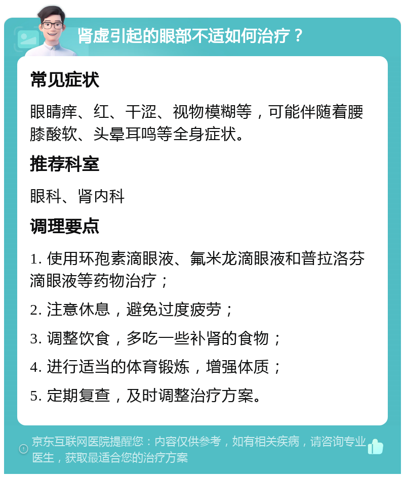 肾虚引起的眼部不适如何治疗？ 常见症状 眼睛痒、红、干涩、视物模糊等，可能伴随着腰膝酸软、头晕耳鸣等全身症状。 推荐科室 眼科、肾内科 调理要点 1. 使用环孢素滴眼液、氟米龙滴眼液和普拉洛芬滴眼液等药物治疗； 2. 注意休息，避免过度疲劳； 3. 调整饮食，多吃一些补肾的食物； 4. 进行适当的体育锻炼，增强体质； 5. 定期复查，及时调整治疗方案。