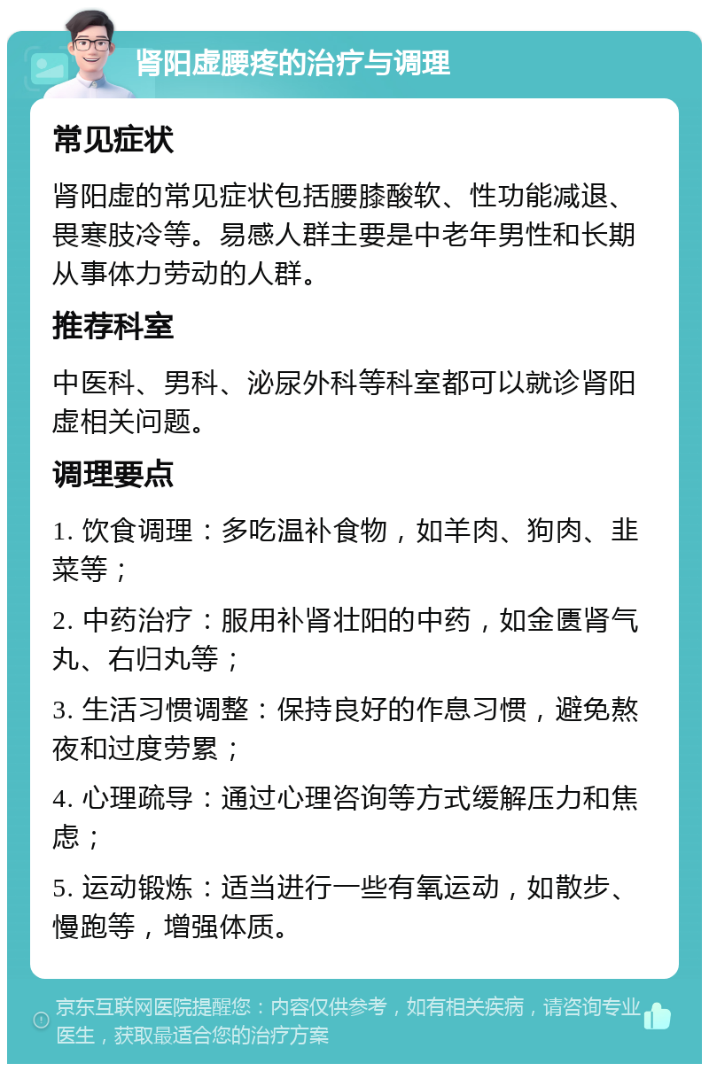 肾阳虚腰疼的治疗与调理 常见症状 肾阳虚的常见症状包括腰膝酸软、性功能减退、畏寒肢冷等。易感人群主要是中老年男性和长期从事体力劳动的人群。 推荐科室 中医科、男科、泌尿外科等科室都可以就诊肾阳虚相关问题。 调理要点 1. 饮食调理：多吃温补食物，如羊肉、狗肉、韭菜等； 2. 中药治疗：服用补肾壮阳的中药，如金匮肾气丸、右归丸等； 3. 生活习惯调整：保持良好的作息习惯，避免熬夜和过度劳累； 4. 心理疏导：通过心理咨询等方式缓解压力和焦虑； 5. 运动锻炼：适当进行一些有氧运动，如散步、慢跑等，增强体质。