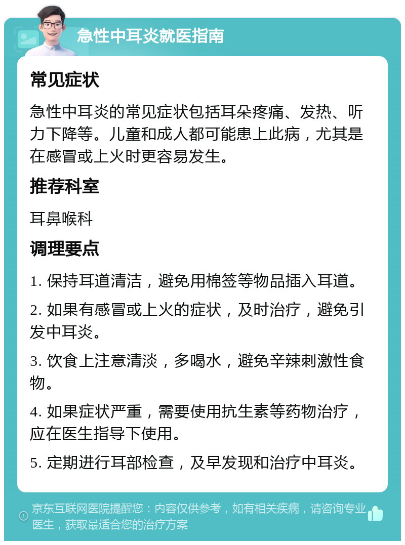 急性中耳炎就医指南 常见症状 急性中耳炎的常见症状包括耳朵疼痛、发热、听力下降等。儿童和成人都可能患上此病，尤其是在感冒或上火时更容易发生。 推荐科室 耳鼻喉科 调理要点 1. 保持耳道清洁，避免用棉签等物品插入耳道。 2. 如果有感冒或上火的症状，及时治疗，避免引发中耳炎。 3. 饮食上注意清淡，多喝水，避免辛辣刺激性食物。 4. 如果症状严重，需要使用抗生素等药物治疗，应在医生指导下使用。 5. 定期进行耳部检查，及早发现和治疗中耳炎。