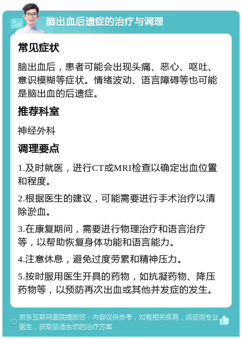 脑出血后遗症的治疗与调理 常见症状 脑出血后，患者可能会出现头痛、恶心、呕吐、意识模糊等症状。情绪波动、语言障碍等也可能是脑出血的后遗症。 推荐科室 神经外科 调理要点 1.及时就医，进行CT或MRI检查以确定出血位置和程度。 2.根据医生的建议，可能需要进行手术治疗以清除淤血。 3.在康复期间，需要进行物理治疗和语言治疗等，以帮助恢复身体功能和语言能力。 4.注意休息，避免过度劳累和精神压力。 5.按时服用医生开具的药物，如抗凝药物、降压药物等，以预防再次出血或其他并发症的发生。