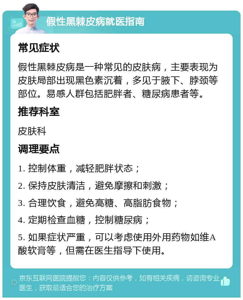 假性黑棘皮病就医指南 常见症状 假性黑棘皮病是一种常见的皮肤病，主要表现为皮肤局部出现黑色素沉着，多见于腋下、脖颈等部位。易感人群包括肥胖者、糖尿病患者等。 推荐科室 皮肤科 调理要点 1. 控制体重，减轻肥胖状态； 2. 保持皮肤清洁，避免摩擦和刺激； 3. 合理饮食，避免高糖、高脂肪食物； 4. 定期检查血糖，控制糖尿病； 5. 如果症状严重，可以考虑使用外用药物如维A酸软膏等，但需在医生指导下使用。