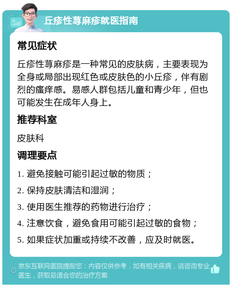 丘疹性荨麻疹就医指南 常见症状 丘疹性荨麻疹是一种常见的皮肤病，主要表现为全身或局部出现红色或皮肤色的小丘疹，伴有剧烈的瘙痒感。易感人群包括儿童和青少年，但也可能发生在成年人身上。 推荐科室 皮肤科 调理要点 1. 避免接触可能引起过敏的物质； 2. 保持皮肤清洁和湿润； 3. 使用医生推荐的药物进行治疗； 4. 注意饮食，避免食用可能引起过敏的食物； 5. 如果症状加重或持续不改善，应及时就医。