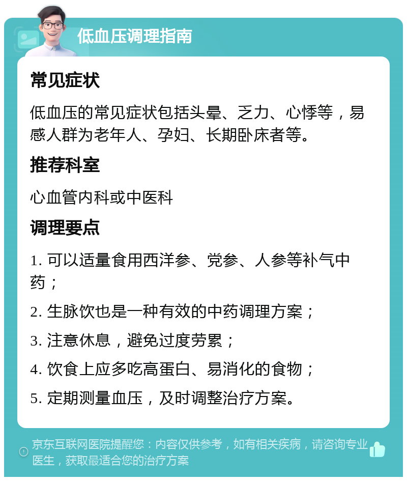 低血压调理指南 常见症状 低血压的常见症状包括头晕、乏力、心悸等，易感人群为老年人、孕妇、长期卧床者等。 推荐科室 心血管内科或中医科 调理要点 1. 可以适量食用西洋参、党参、人参等补气中药； 2. 生脉饮也是一种有效的中药调理方案； 3. 注意休息，避免过度劳累； 4. 饮食上应多吃高蛋白、易消化的食物； 5. 定期测量血压，及时调整治疗方案。