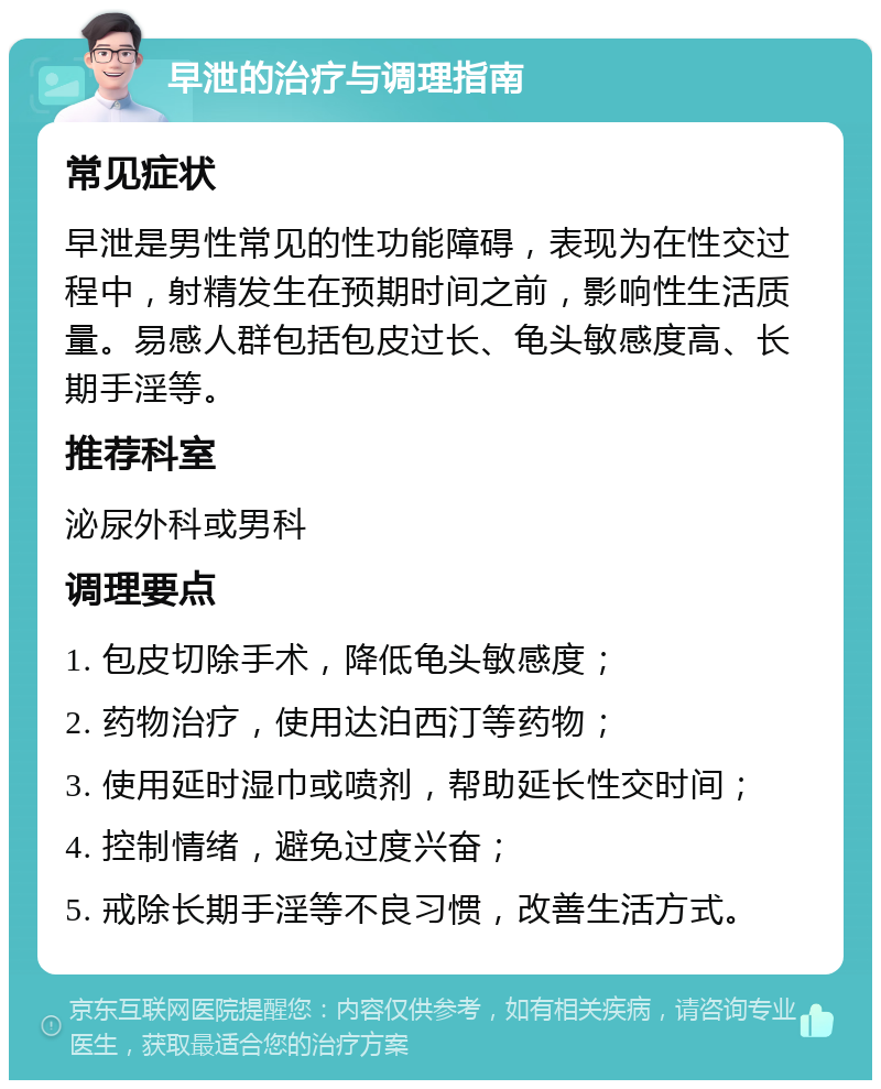 早泄的治疗与调理指南 常见症状 早泄是男性常见的性功能障碍，表现为在性交过程中，射精发生在预期时间之前，影响性生活质量。易感人群包括包皮过长、龟头敏感度高、长期手淫等。 推荐科室 泌尿外科或男科 调理要点 1. 包皮切除手术，降低龟头敏感度； 2. 药物治疗，使用达泊西汀等药物； 3. 使用延时湿巾或喷剂，帮助延长性交时间； 4. 控制情绪，避免过度兴奋； 5. 戒除长期手淫等不良习惯，改善生活方式。