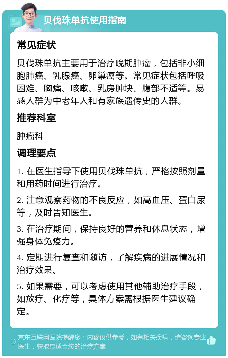 贝伐珠单抗使用指南 常见症状 贝伐珠单抗主要用于治疗晚期肿瘤，包括非小细胞肺癌、乳腺癌、卵巢癌等。常见症状包括呼吸困难、胸痛、咳嗽、乳房肿块、腹部不适等。易感人群为中老年人和有家族遗传史的人群。 推荐科室 肿瘤科 调理要点 1. 在医生指导下使用贝伐珠单抗，严格按照剂量和用药时间进行治疗。 2. 注意观察药物的不良反应，如高血压、蛋白尿等，及时告知医生。 3. 在治疗期间，保持良好的营养和休息状态，增强身体免疫力。 4. 定期进行复查和随访，了解疾病的进展情况和治疗效果。 5. 如果需要，可以考虑使用其他辅助治疗手段，如放疗、化疗等，具体方案需根据医生建议确定。