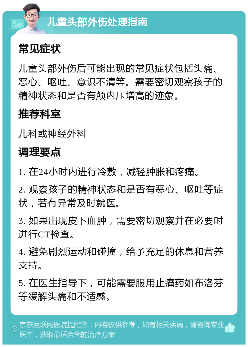 儿童头部外伤处理指南 常见症状 儿童头部外伤后可能出现的常见症状包括头痛、恶心、呕吐、意识不清等。需要密切观察孩子的精神状态和是否有颅内压增高的迹象。 推荐科室 儿科或神经外科 调理要点 1. 在24小时内进行冷敷，减轻肿胀和疼痛。 2. 观察孩子的精神状态和是否有恶心、呕吐等症状，若有异常及时就医。 3. 如果出现皮下血肿，需要密切观察并在必要时进行CT检查。 4. 避免剧烈运动和碰撞，给予充足的休息和营养支持。 5. 在医生指导下，可能需要服用止痛药如布洛芬等缓解头痛和不适感。