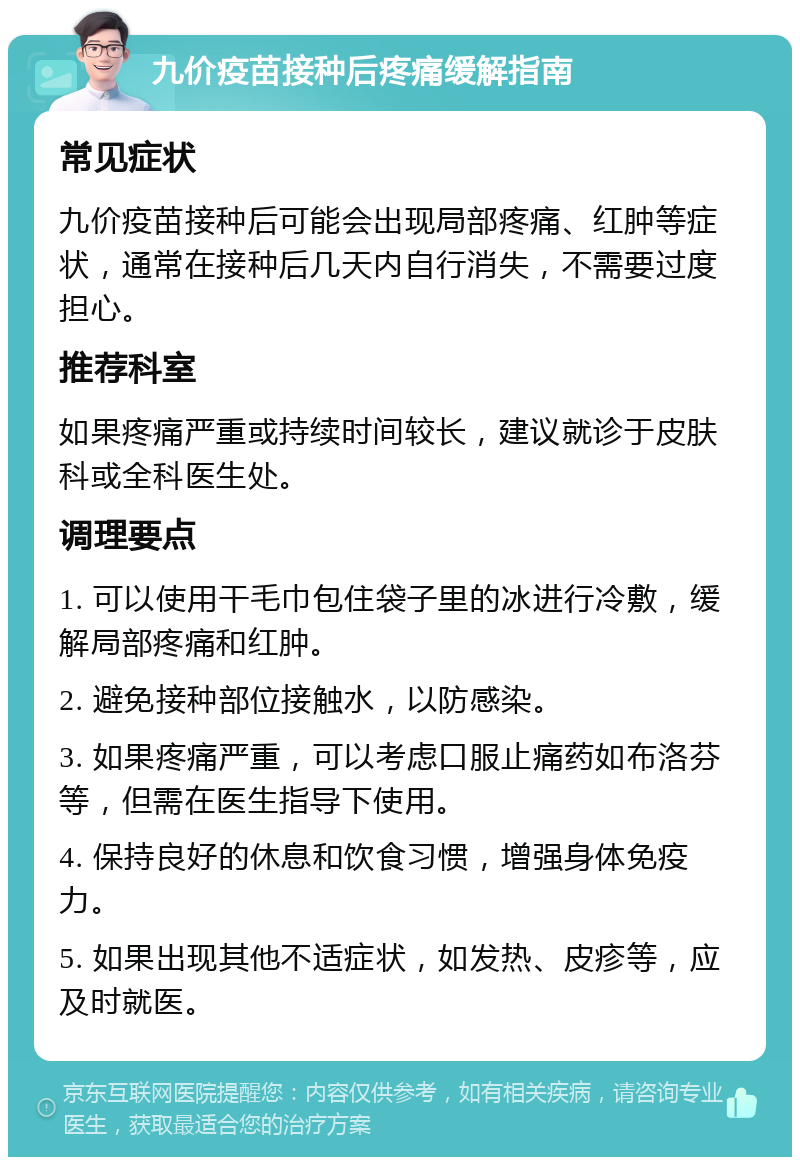 九价疫苗接种后疼痛缓解指南 常见症状 九价疫苗接种后可能会出现局部疼痛、红肿等症状，通常在接种后几天内自行消失，不需要过度担心。 推荐科室 如果疼痛严重或持续时间较长，建议就诊于皮肤科或全科医生处。 调理要点 1. 可以使用干毛巾包住袋子里的冰进行冷敷，缓解局部疼痛和红肿。 2. 避免接种部位接触水，以防感染。 3. 如果疼痛严重，可以考虑口服止痛药如布洛芬等，但需在医生指导下使用。 4. 保持良好的休息和饮食习惯，增强身体免疫力。 5. 如果出现其他不适症状，如发热、皮疹等，应及时就医。