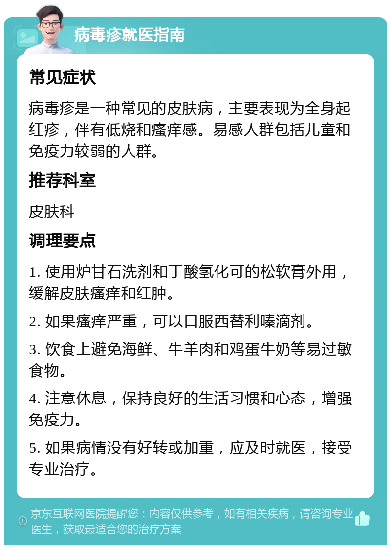 病毒疹就医指南 常见症状 病毒疹是一种常见的皮肤病，主要表现为全身起红疹，伴有低烧和瘙痒感。易感人群包括儿童和免疫力较弱的人群。 推荐科室 皮肤科 调理要点 1. 使用炉甘石洗剂和丁酸氢化可的松软膏外用，缓解皮肤瘙痒和红肿。 2. 如果瘙痒严重，可以口服西替利嗪滴剂。 3. 饮食上避免海鲜、牛羊肉和鸡蛋牛奶等易过敏食物。 4. 注意休息，保持良好的生活习惯和心态，增强免疫力。 5. 如果病情没有好转或加重，应及时就医，接受专业治疗。