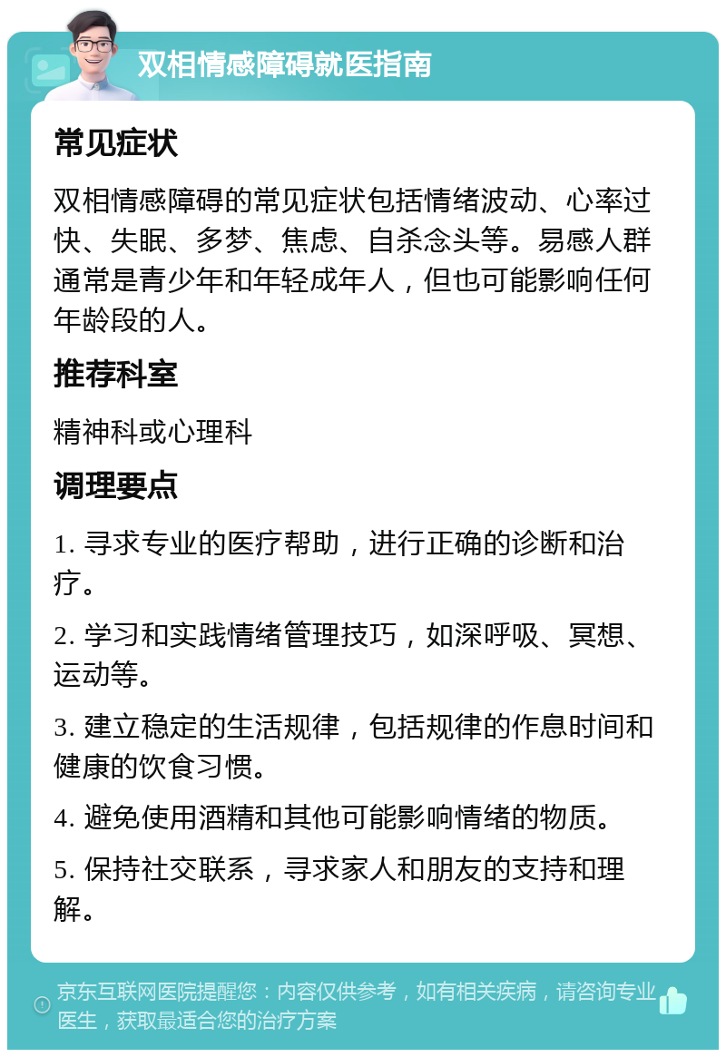 双相情感障碍就医指南 常见症状 双相情感障碍的常见症状包括情绪波动、心率过快、失眠、多梦、焦虑、自杀念头等。易感人群通常是青少年和年轻成年人，但也可能影响任何年龄段的人。 推荐科室 精神科或心理科 调理要点 1. 寻求专业的医疗帮助，进行正确的诊断和治疗。 2. 学习和实践情绪管理技巧，如深呼吸、冥想、运动等。 3. 建立稳定的生活规律，包括规律的作息时间和健康的饮食习惯。 4. 避免使用酒精和其他可能影响情绪的物质。 5. 保持社交联系，寻求家人和朋友的支持和理解。