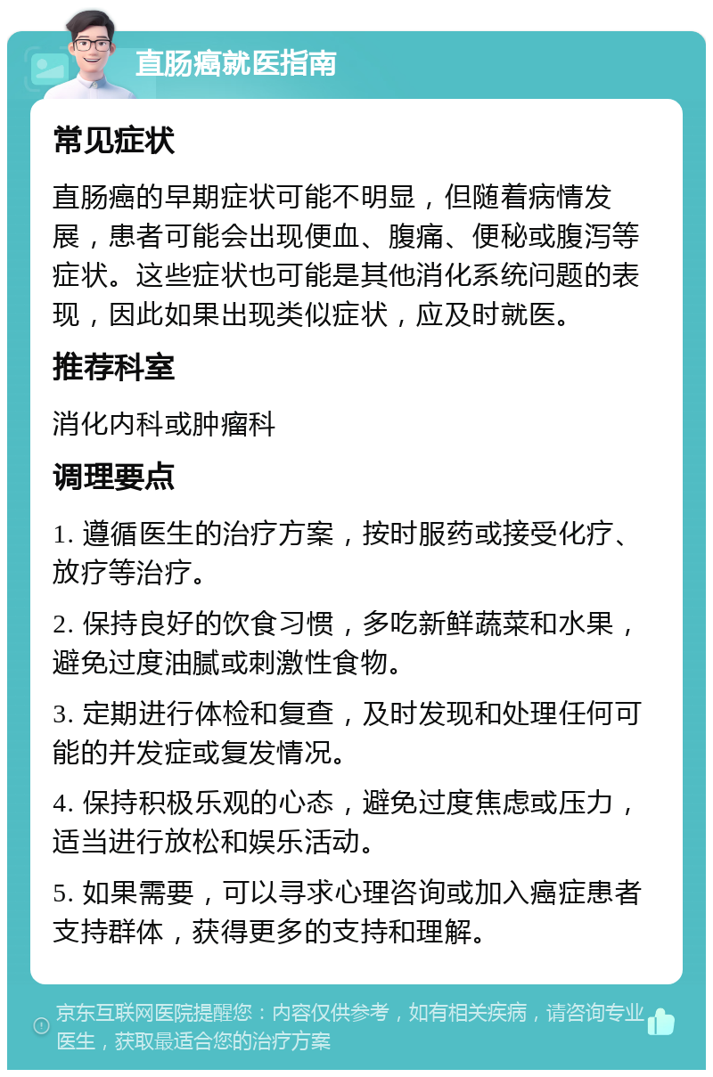 直肠癌就医指南 常见症状 直肠癌的早期症状可能不明显，但随着病情发展，患者可能会出现便血、腹痛、便秘或腹泻等症状。这些症状也可能是其他消化系统问题的表现，因此如果出现类似症状，应及时就医。 推荐科室 消化内科或肿瘤科 调理要点 1. 遵循医生的治疗方案，按时服药或接受化疗、放疗等治疗。 2. 保持良好的饮食习惯，多吃新鲜蔬菜和水果，避免过度油腻或刺激性食物。 3. 定期进行体检和复查，及时发现和处理任何可能的并发症或复发情况。 4. 保持积极乐观的心态，避免过度焦虑或压力，适当进行放松和娱乐活动。 5. 如果需要，可以寻求心理咨询或加入癌症患者支持群体，获得更多的支持和理解。