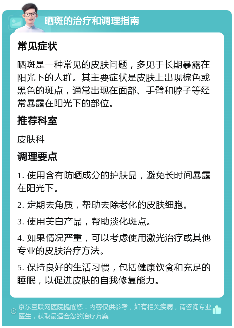 晒斑的治疗和调理指南 常见症状 晒斑是一种常见的皮肤问题，多见于长期暴露在阳光下的人群。其主要症状是皮肤上出现棕色或黑色的斑点，通常出现在面部、手臂和脖子等经常暴露在阳光下的部位。 推荐科室 皮肤科 调理要点 1. 使用含有防晒成分的护肤品，避免长时间暴露在阳光下。 2. 定期去角质，帮助去除老化的皮肤细胞。 3. 使用美白产品，帮助淡化斑点。 4. 如果情况严重，可以考虑使用激光治疗或其他专业的皮肤治疗方法。 5. 保持良好的生活习惯，包括健康饮食和充足的睡眠，以促进皮肤的自我修复能力。