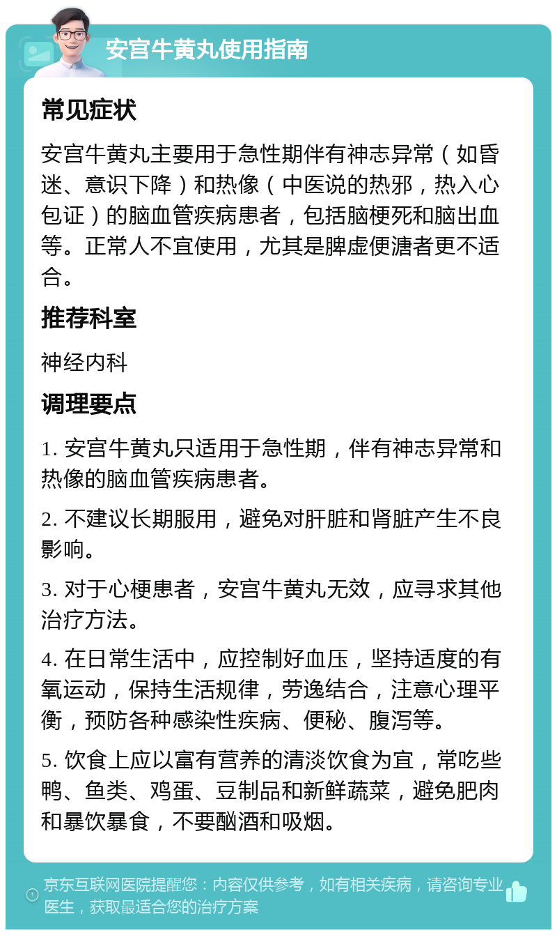 安宫牛黄丸使用指南 常见症状 安宫牛黄丸主要用于急性期伴有神志异常（如昏迷、意识下降）和热像（中医说的热邪，热入心包证）的脑血管疾病患者，包括脑梗死和脑出血等。正常人不宜使用，尤其是脾虚便溏者更不适合。 推荐科室 神经内科 调理要点 1. 安宫牛黄丸只适用于急性期，伴有神志异常和热像的脑血管疾病患者。 2. 不建议长期服用，避免对肝脏和肾脏产生不良影响。 3. 对于心梗患者，安宫牛黄丸无效，应寻求其他治疗方法。 4. 在日常生活中，应控制好血压，坚持适度的有氧运动，保持生活规律，劳逸结合，注意心理平衡，预防各种感染性疾病、便秘、腹泻等。 5. 饮食上应以富有营养的清淡饮食为宜，常吃些鸭、鱼类、鸡蛋、豆制品和新鲜蔬菜，避免肥肉和暴饮暴食，不要酗酒和吸烟。