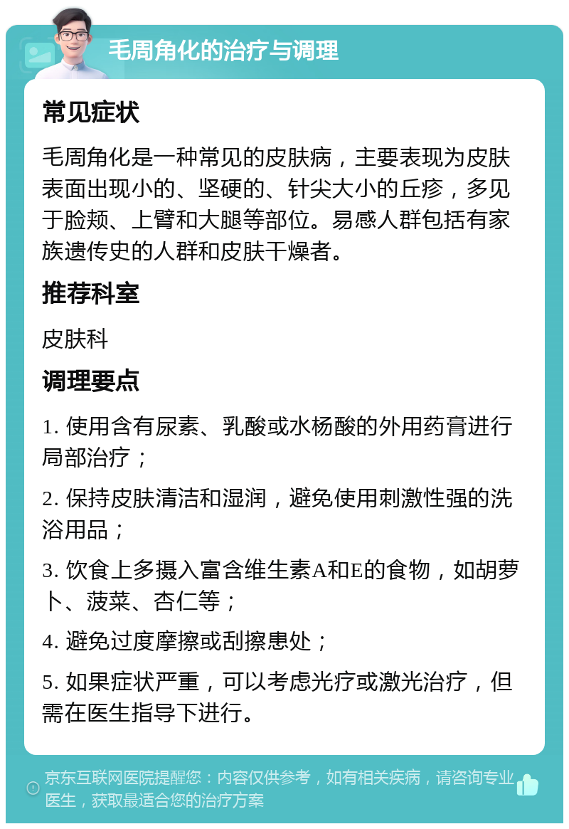 毛周角化的治疗与调理 常见症状 毛周角化是一种常见的皮肤病，主要表现为皮肤表面出现小的、坚硬的、针尖大小的丘疹，多见于脸颊、上臂和大腿等部位。易感人群包括有家族遗传史的人群和皮肤干燥者。 推荐科室 皮肤科 调理要点 1. 使用含有尿素、乳酸或水杨酸的外用药膏进行局部治疗； 2. 保持皮肤清洁和湿润，避免使用刺激性强的洗浴用品； 3. 饮食上多摄入富含维生素A和E的食物，如胡萝卜、菠菜、杏仁等； 4. 避免过度摩擦或刮擦患处； 5. 如果症状严重，可以考虑光疗或激光治疗，但需在医生指导下进行。