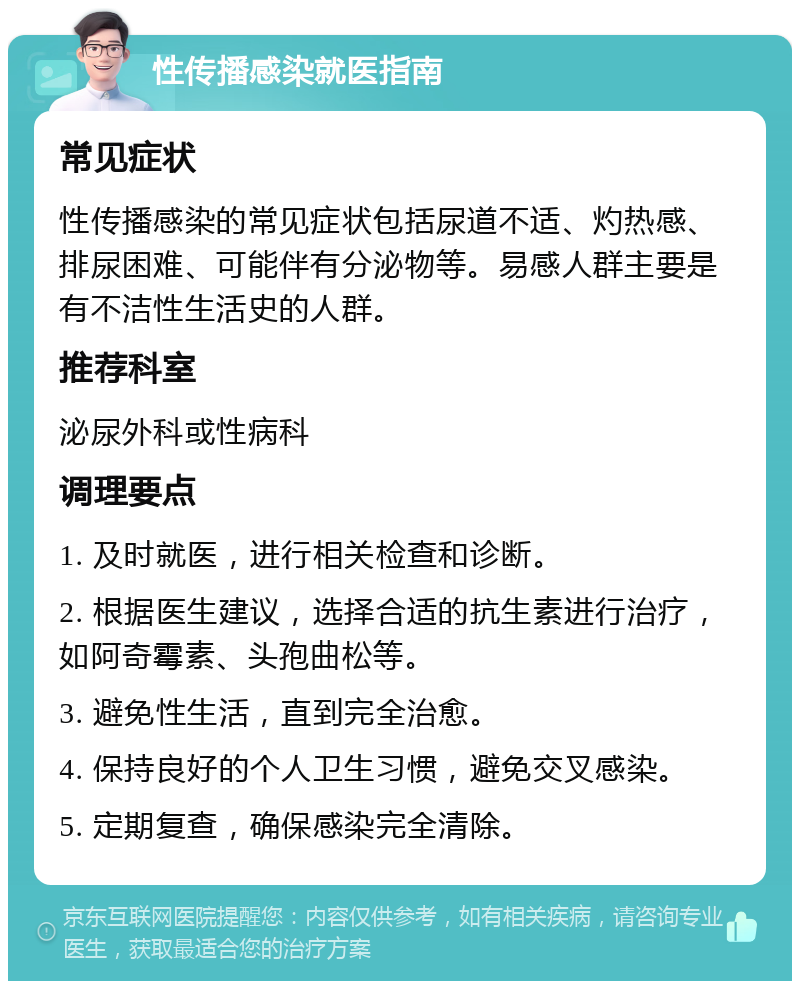 性传播感染就医指南 常见症状 性传播感染的常见症状包括尿道不适、灼热感、排尿困难、可能伴有分泌物等。易感人群主要是有不洁性生活史的人群。 推荐科室 泌尿外科或性病科 调理要点 1. 及时就医，进行相关检查和诊断。 2. 根据医生建议，选择合适的抗生素进行治疗，如阿奇霉素、头孢曲松等。 3. 避免性生活，直到完全治愈。 4. 保持良好的个人卫生习惯，避免交叉感染。 5. 定期复查，确保感染完全清除。