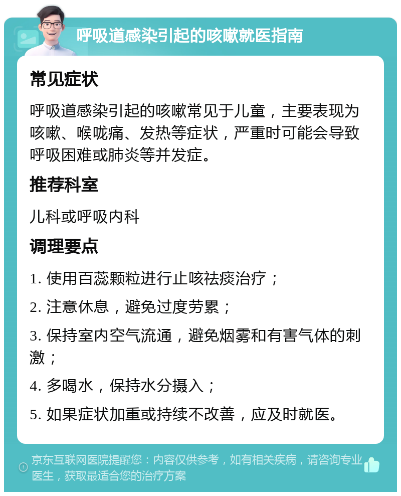 呼吸道感染引起的咳嗽就医指南 常见症状 呼吸道感染引起的咳嗽常见于儿童，主要表现为咳嗽、喉咙痛、发热等症状，严重时可能会导致呼吸困难或肺炎等并发症。 推荐科室 儿科或呼吸内科 调理要点 1. 使用百蕊颗粒进行止咳祛痰治疗； 2. 注意休息，避免过度劳累； 3. 保持室内空气流通，避免烟雾和有害气体的刺激； 4. 多喝水，保持水分摄入； 5. 如果症状加重或持续不改善，应及时就医。