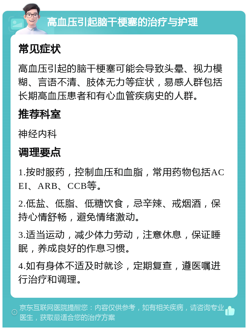 高血压引起脑干梗塞的治疗与护理 常见症状 高血压引起的脑干梗塞可能会导致头晕、视力模糊、言语不清、肢体无力等症状，易感人群包括长期高血压患者和有心血管疾病史的人群。 推荐科室 神经内科 调理要点 1.按时服药，控制血压和血脂，常用药物包括ACEI、ARB、CCB等。 2.低盐、低脂、低糖饮食，忌辛辣、戒烟酒，保持心情舒畅，避免情绪激动。 3.适当运动，减少体力劳动，注意休息，保证睡眠，养成良好的作息习惯。 4.如有身体不适及时就诊，定期复查，遵医嘱进行治疗和调理。