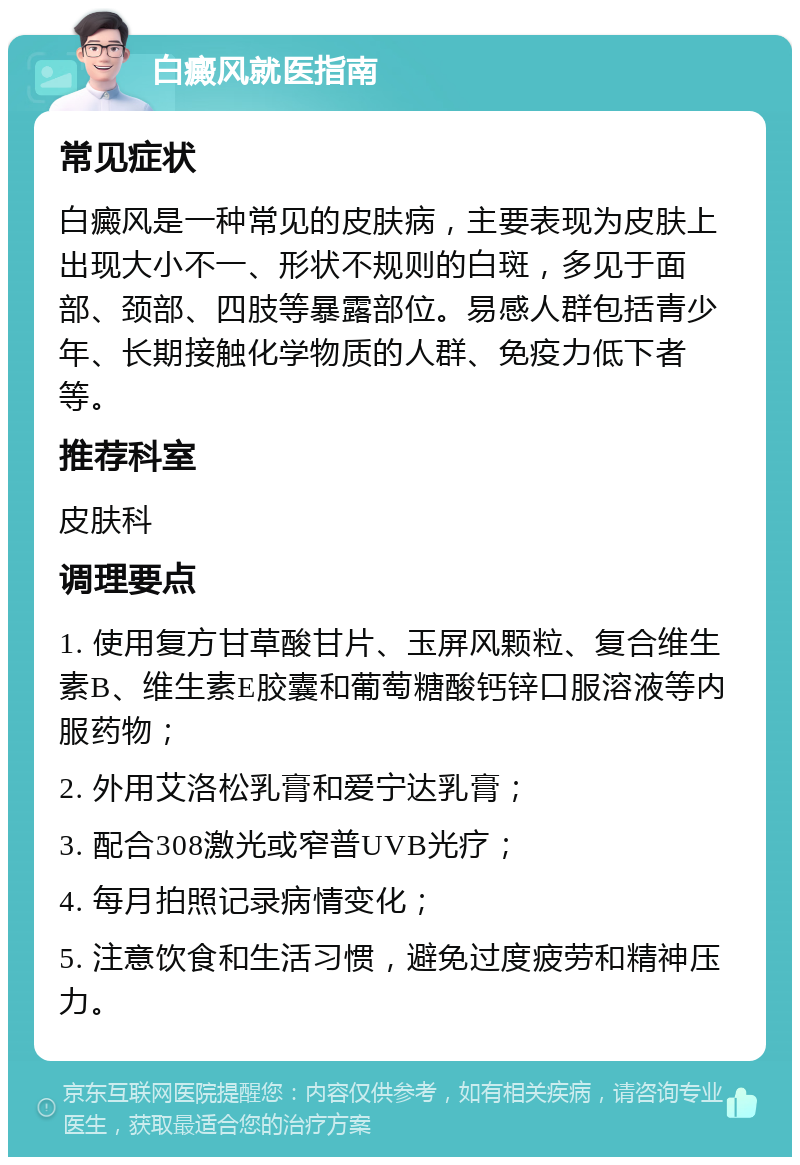 白癜风就医指南 常见症状 白癜风是一种常见的皮肤病，主要表现为皮肤上出现大小不一、形状不规则的白斑，多见于面部、颈部、四肢等暴露部位。易感人群包括青少年、长期接触化学物质的人群、免疫力低下者等。 推荐科室 皮肤科 调理要点 1. 使用复方甘草酸甘片、玉屏风颗粒、复合维生素B、维生素E胶囊和葡萄糖酸钙锌口服溶液等内服药物； 2. 外用艾洛松乳膏和爱宁达乳膏； 3. 配合308激光或窄普UVB光疗； 4. 每月拍照记录病情变化； 5. 注意饮食和生活习惯，避免过度疲劳和精神压力。