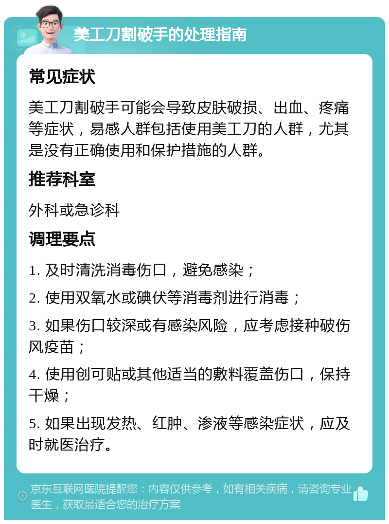 美工刀割破手的处理指南 常见症状 美工刀割破手可能会导致皮肤破损、出血、疼痛等症状，易感人群包括使用美工刀的人群，尤其是没有正确使用和保护措施的人群。 推荐科室 外科或急诊科 调理要点 1. 及时清洗消毒伤口，避免感染； 2. 使用双氧水或碘伏等消毒剂进行消毒； 3. 如果伤口较深或有感染风险，应考虑接种破伤风疫苗； 4. 使用创可贴或其他适当的敷料覆盖伤口，保持干燥； 5. 如果出现发热、红肿、渗液等感染症状，应及时就医治疗。