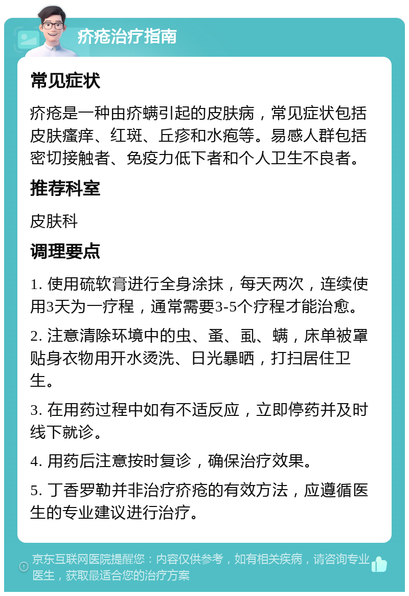 疥疮治疗指南 常见症状 疥疮是一种由疥螨引起的皮肤病，常见症状包括皮肤瘙痒、红斑、丘疹和水疱等。易感人群包括密切接触者、免疫力低下者和个人卫生不良者。 推荐科室 皮肤科 调理要点 1. 使用硫软膏进行全身涂抹，每天两次，连续使用3天为一疗程，通常需要3-5个疗程才能治愈。 2. 注意清除环境中的虫、蚤、虱、螨，床单被罩贴身衣物用开水烫洗、日光暴晒，打扫居住卫生。 3. 在用药过程中如有不适反应，立即停药并及时线下就诊。 4. 用药后注意按时复诊，确保治疗效果。 5. 丁香罗勒并非治疗疥疮的有效方法，应遵循医生的专业建议进行治疗。