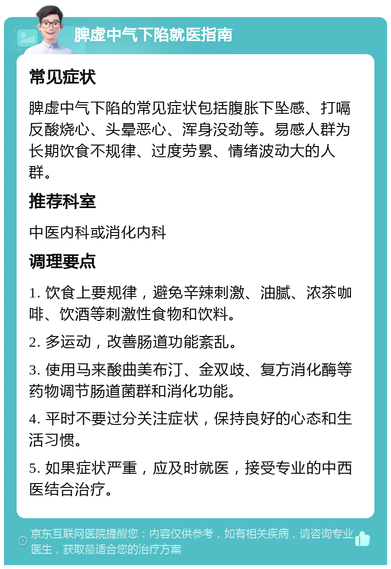 脾虚中气下陷就医指南 常见症状 脾虚中气下陷的常见症状包括腹胀下坠感、打嗝反酸烧心、头晕恶心、浑身没劲等。易感人群为长期饮食不规律、过度劳累、情绪波动大的人群。 推荐科室 中医内科或消化内科 调理要点 1. 饮食上要规律，避免辛辣刺激、油腻、浓茶咖啡、饮酒等刺激性食物和饮料。 2. 多运动，改善肠道功能紊乱。 3. 使用马来酸曲美布汀、金双歧、复方消化酶等药物调节肠道菌群和消化功能。 4. 平时不要过分关注症状，保持良好的心态和生活习惯。 5. 如果症状严重，应及时就医，接受专业的中西医结合治疗。