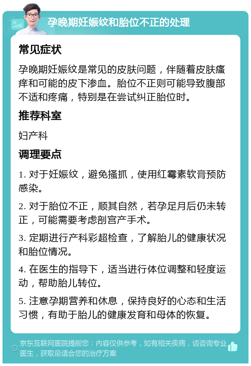 孕晚期妊娠纹和胎位不正的处理 常见症状 孕晚期妊娠纹是常见的皮肤问题，伴随着皮肤瘙痒和可能的皮下渗血。胎位不正则可能导致腹部不适和疼痛，特别是在尝试纠正胎位时。 推荐科室 妇产科 调理要点 1. 对于妊娠纹，避免搔抓，使用红霉素软膏预防感染。 2. 对于胎位不正，顺其自然，若孕足月后仍未转正，可能需要考虑剖宫产手术。 3. 定期进行产科彩超检查，了解胎儿的健康状况和胎位情况。 4. 在医生的指导下，适当进行体位调整和轻度运动，帮助胎儿转位。 5. 注意孕期营养和休息，保持良好的心态和生活习惯，有助于胎儿的健康发育和母体的恢复。