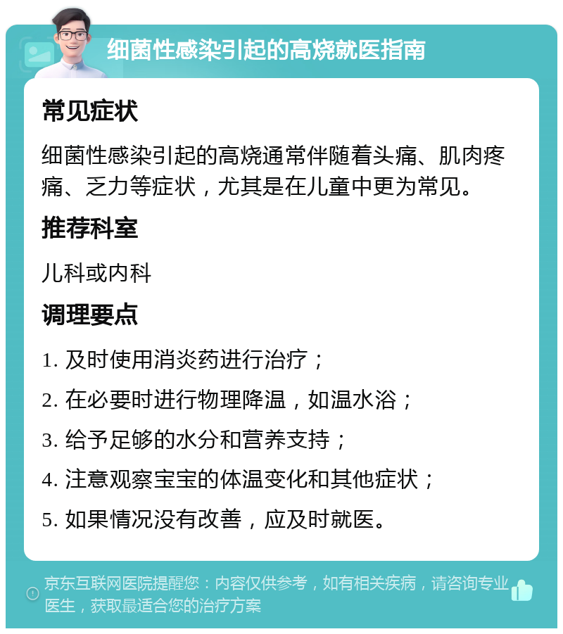 细菌性感染引起的高烧就医指南 常见症状 细菌性感染引起的高烧通常伴随着头痛、肌肉疼痛、乏力等症状，尤其是在儿童中更为常见。 推荐科室 儿科或内科 调理要点 1. 及时使用消炎药进行治疗； 2. 在必要时进行物理降温，如温水浴； 3. 给予足够的水分和营养支持； 4. 注意观察宝宝的体温变化和其他症状； 5. 如果情况没有改善，应及时就医。