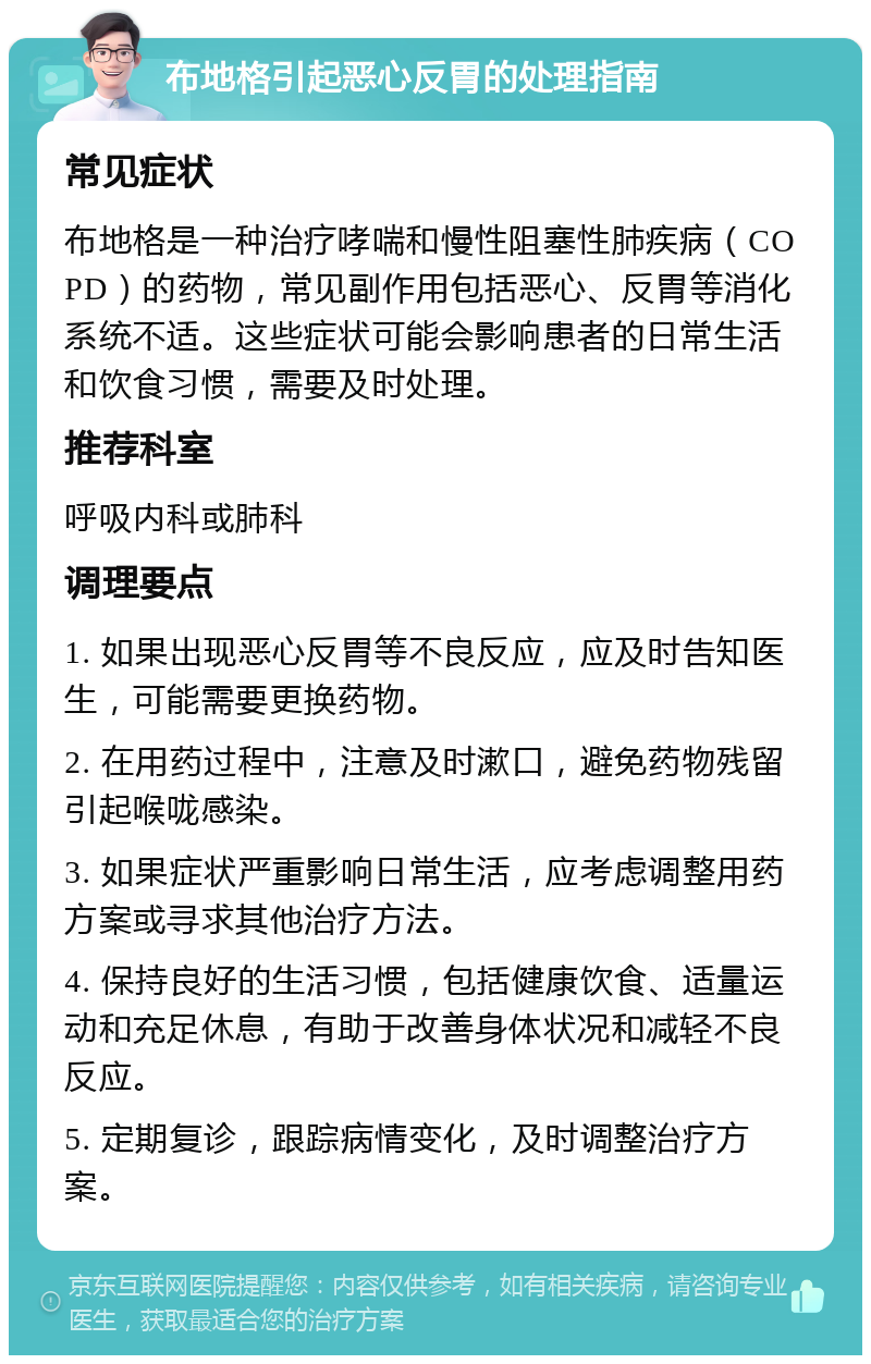 布地格引起恶心反胃的处理指南 常见症状 布地格是一种治疗哮喘和慢性阻塞性肺疾病（COPD）的药物，常见副作用包括恶心、反胃等消化系统不适。这些症状可能会影响患者的日常生活和饮食习惯，需要及时处理。 推荐科室 呼吸内科或肺科 调理要点 1. 如果出现恶心反胃等不良反应，应及时告知医生，可能需要更换药物。 2. 在用药过程中，注意及时漱口，避免药物残留引起喉咙感染。 3. 如果症状严重影响日常生活，应考虑调整用药方案或寻求其他治疗方法。 4. 保持良好的生活习惯，包括健康饮食、适量运动和充足休息，有助于改善身体状况和减轻不良反应。 5. 定期复诊，跟踪病情变化，及时调整治疗方案。