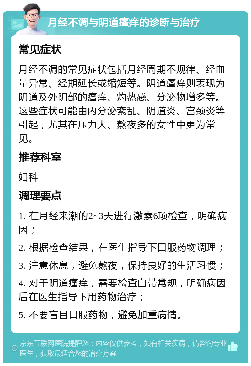 月经不调与阴道瘙痒的诊断与治疗 常见症状 月经不调的常见症状包括月经周期不规律、经血量异常、经期延长或缩短等。阴道瘙痒则表现为阴道及外阴部的瘙痒、灼热感、分泌物增多等。这些症状可能由内分泌紊乱、阴道炎、宫颈炎等引起，尤其在压力大、熬夜多的女性中更为常见。 推荐科室 妇科 调理要点 1. 在月经来潮的2~3天进行激素6项检查，明确病因； 2. 根据检查结果，在医生指导下口服药物调理； 3. 注意休息，避免熬夜，保持良好的生活习惯； 4. 对于阴道瘙痒，需要检查白带常规，明确病因后在医生指导下用药物治疗； 5. 不要盲目口服药物，避免加重病情。