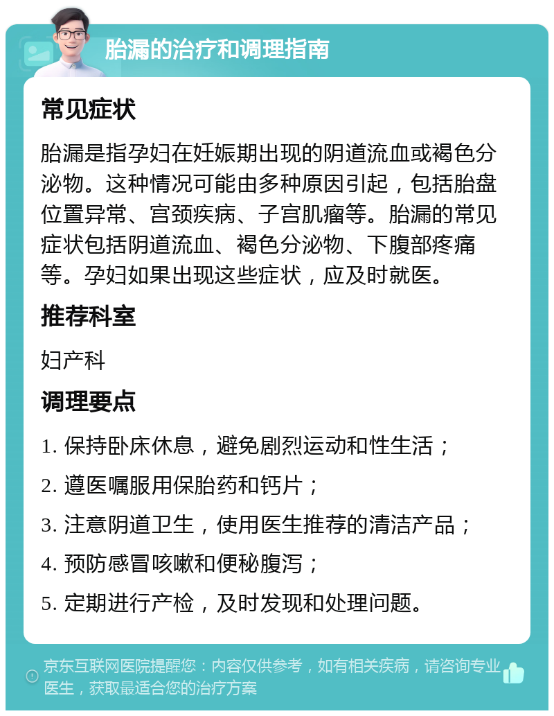 胎漏的治疗和调理指南 常见症状 胎漏是指孕妇在妊娠期出现的阴道流血或褐色分泌物。这种情况可能由多种原因引起，包括胎盘位置异常、宫颈疾病、子宫肌瘤等。胎漏的常见症状包括阴道流血、褐色分泌物、下腹部疼痛等。孕妇如果出现这些症状，应及时就医。 推荐科室 妇产科 调理要点 1. 保持卧床休息，避免剧烈运动和性生活； 2. 遵医嘱服用保胎药和钙片； 3. 注意阴道卫生，使用医生推荐的清洁产品； 4. 预防感冒咳嗽和便秘腹泻； 5. 定期进行产检，及时发现和处理问题。