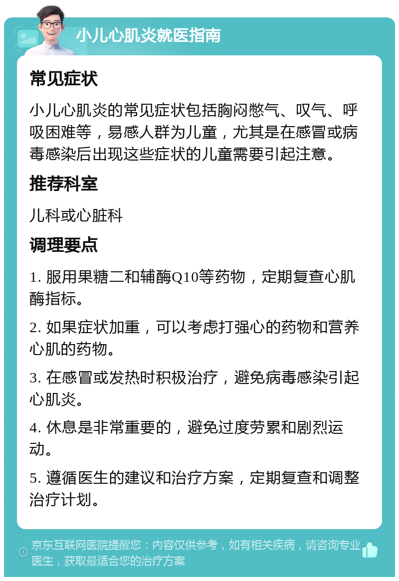 小儿心肌炎就医指南 常见症状 小儿心肌炎的常见症状包括胸闷憋气、叹气、呼吸困难等，易感人群为儿童，尤其是在感冒或病毒感染后出现这些症状的儿童需要引起注意。 推荐科室 儿科或心脏科 调理要点 1. 服用果糖二和辅酶Q10等药物，定期复查心肌酶指标。 2. 如果症状加重，可以考虑打强心的药物和营养心肌的药物。 3. 在感冒或发热时积极治疗，避免病毒感染引起心肌炎。 4. 休息是非常重要的，避免过度劳累和剧烈运动。 5. 遵循医生的建议和治疗方案，定期复查和调整治疗计划。