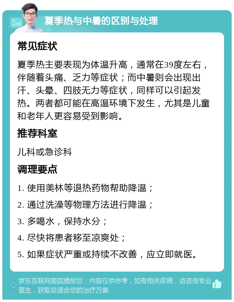 夏季热与中暑的区别与处理 常见症状 夏季热主要表现为体温升高，通常在39度左右，伴随着头痛、乏力等症状；而中暑则会出现出汗、头晕、四肢无力等症状，同样可以引起发热。两者都可能在高温环境下发生，尤其是儿童和老年人更容易受到影响。 推荐科室 儿科或急诊科 调理要点 1. 使用美林等退热药物帮助降温； 2. 通过洗澡等物理方法进行降温； 3. 多喝水，保持水分； 4. 尽快将患者移至凉爽处； 5. 如果症状严重或持续不改善，应立即就医。