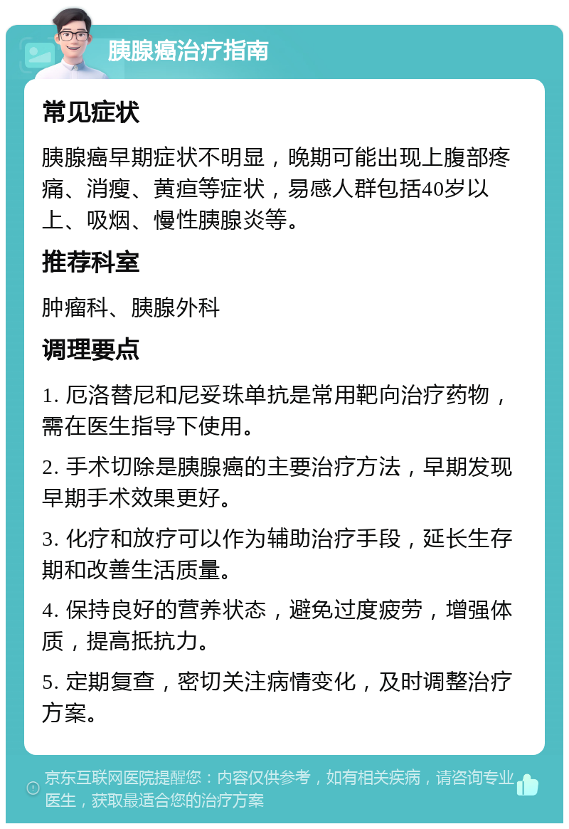 胰腺癌治疗指南 常见症状 胰腺癌早期症状不明显，晚期可能出现上腹部疼痛、消瘦、黄疸等症状，易感人群包括40岁以上、吸烟、慢性胰腺炎等。 推荐科室 肿瘤科、胰腺外科 调理要点 1. 厄洛替尼和尼妥珠单抗是常用靶向治疗药物，需在医生指导下使用。 2. 手术切除是胰腺癌的主要治疗方法，早期发现早期手术效果更好。 3. 化疗和放疗可以作为辅助治疗手段，延长生存期和改善生活质量。 4. 保持良好的营养状态，避免过度疲劳，增强体质，提高抵抗力。 5. 定期复查，密切关注病情变化，及时调整治疗方案。