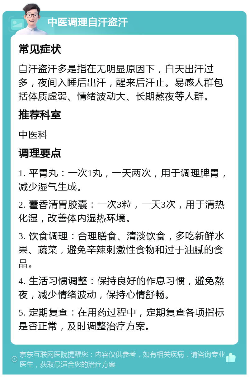 中医调理自汗盗汗 常见症状 自汗盗汗多是指在无明显原因下，白天出汗过多，夜间入睡后出汗，醒来后汗止。易感人群包括体质虚弱、情绪波动大、长期熬夜等人群。 推荐科室 中医科 调理要点 1. 平胃丸：一次1丸，一天两次，用于调理脾胃，减少湿气生成。 2. 藿香清胃胶囊：一次3粒，一天3次，用于清热化湿，改善体内湿热环境。 3. 饮食调理：合理膳食、清淡饮食，多吃新鲜水果、蔬菜，避免辛辣刺激性食物和过于油腻的食品。 4. 生活习惯调整：保持良好的作息习惯，避免熬夜，减少情绪波动，保持心情舒畅。 5. 定期复查：在用药过程中，定期复查各项指标是否正常，及时调整治疗方案。