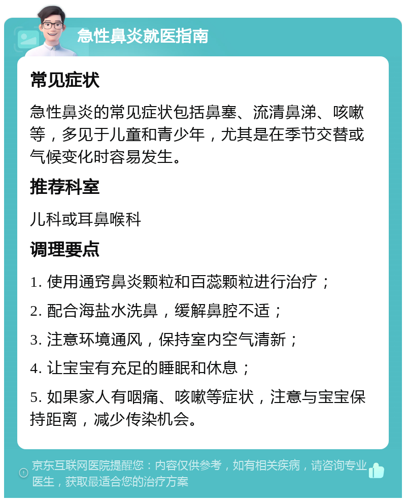 急性鼻炎就医指南 常见症状 急性鼻炎的常见症状包括鼻塞、流清鼻涕、咳嗽等，多见于儿童和青少年，尤其是在季节交替或气候变化时容易发生。 推荐科室 儿科或耳鼻喉科 调理要点 1. 使用通窍鼻炎颗粒和百蕊颗粒进行治疗； 2. 配合海盐水洗鼻，缓解鼻腔不适； 3. 注意环境通风，保持室内空气清新； 4. 让宝宝有充足的睡眠和休息； 5. 如果家人有咽痛、咳嗽等症状，注意与宝宝保持距离，减少传染机会。