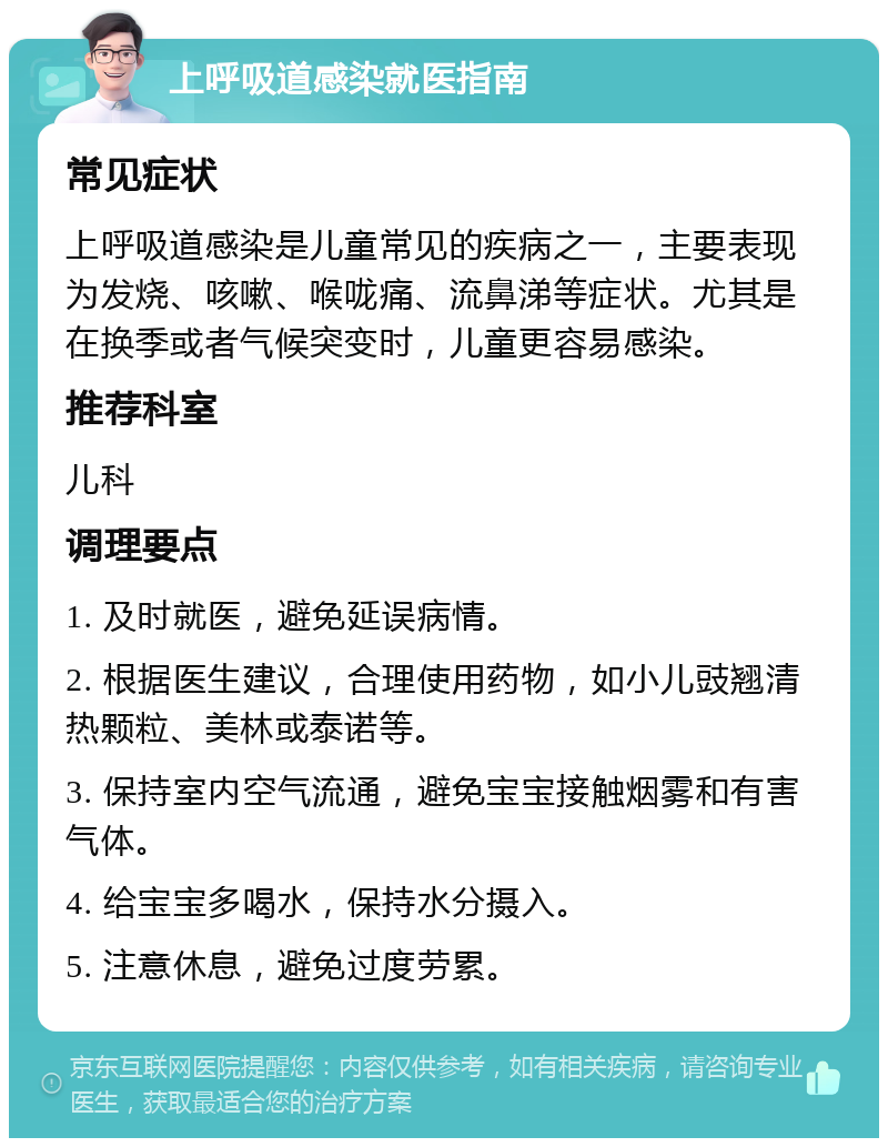 上呼吸道感染就医指南 常见症状 上呼吸道感染是儿童常见的疾病之一，主要表现为发烧、咳嗽、喉咙痛、流鼻涕等症状。尤其是在换季或者气候突变时，儿童更容易感染。 推荐科室 儿科 调理要点 1. 及时就医，避免延误病情。 2. 根据医生建议，合理使用药物，如小儿豉翘清热颗粒、美林或泰诺等。 3. 保持室内空气流通，避免宝宝接触烟雾和有害气体。 4. 给宝宝多喝水，保持水分摄入。 5. 注意休息，避免过度劳累。