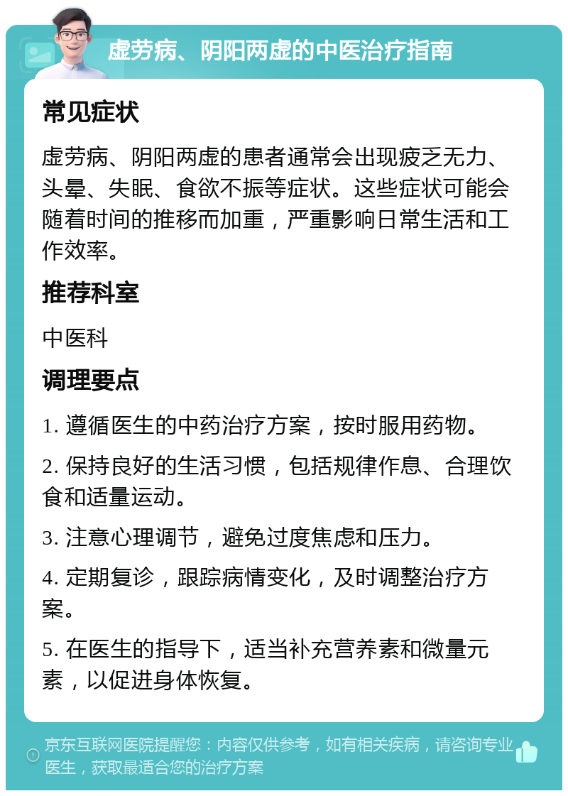 虚劳病、阴阳两虚的中医治疗指南 常见症状 虚劳病、阴阳两虚的患者通常会出现疲乏无力、头晕、失眠、食欲不振等症状。这些症状可能会随着时间的推移而加重，严重影响日常生活和工作效率。 推荐科室 中医科 调理要点 1. 遵循医生的中药治疗方案，按时服用药物。 2. 保持良好的生活习惯，包括规律作息、合理饮食和适量运动。 3. 注意心理调节，避免过度焦虑和压力。 4. 定期复诊，跟踪病情变化，及时调整治疗方案。 5. 在医生的指导下，适当补充营养素和微量元素，以促进身体恢复。