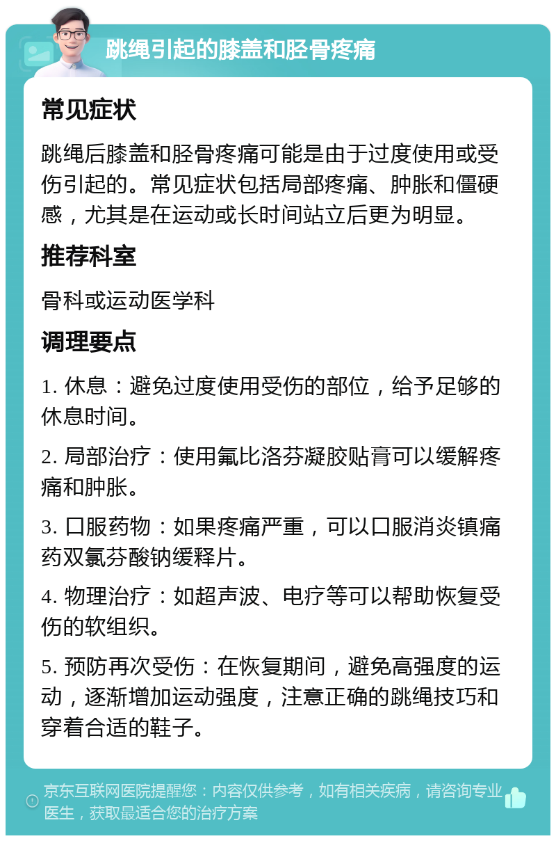 跳绳引起的膝盖和胫骨疼痛 常见症状 跳绳后膝盖和胫骨疼痛可能是由于过度使用或受伤引起的。常见症状包括局部疼痛、肿胀和僵硬感，尤其是在运动或长时间站立后更为明显。 推荐科室 骨科或运动医学科 调理要点 1. 休息：避免过度使用受伤的部位，给予足够的休息时间。 2. 局部治疗：使用氟比洛芬凝胶贴膏可以缓解疼痛和肿胀。 3. 口服药物：如果疼痛严重，可以口服消炎镇痛药双氯芬酸钠缓释片。 4. 物理治疗：如超声波、电疗等可以帮助恢复受伤的软组织。 5. 预防再次受伤：在恢复期间，避免高强度的运动，逐渐增加运动强度，注意正确的跳绳技巧和穿着合适的鞋子。