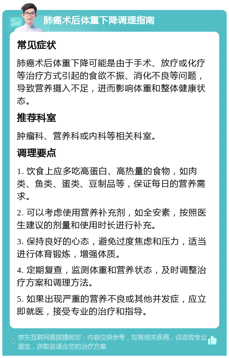 肺癌术后体重下降调理指南 常见症状 肺癌术后体重下降可能是由于手术、放疗或化疗等治疗方式引起的食欲不振、消化不良等问题，导致营养摄入不足，进而影响体重和整体健康状态。 推荐科室 肿瘤科、营养科或内科等相关科室。 调理要点 1. 饮食上应多吃高蛋白、高热量的食物，如肉类、鱼类、蛋类、豆制品等，保证每日的营养需求。 2. 可以考虑使用营养补充剂，如全安素，按照医生建议的剂量和使用时长进行补充。 3. 保持良好的心态，避免过度焦虑和压力，适当进行体育锻炼，增强体质。 4. 定期复查，监测体重和营养状态，及时调整治疗方案和调理方法。 5. 如果出现严重的营养不良或其他并发症，应立即就医，接受专业的治疗和指导。