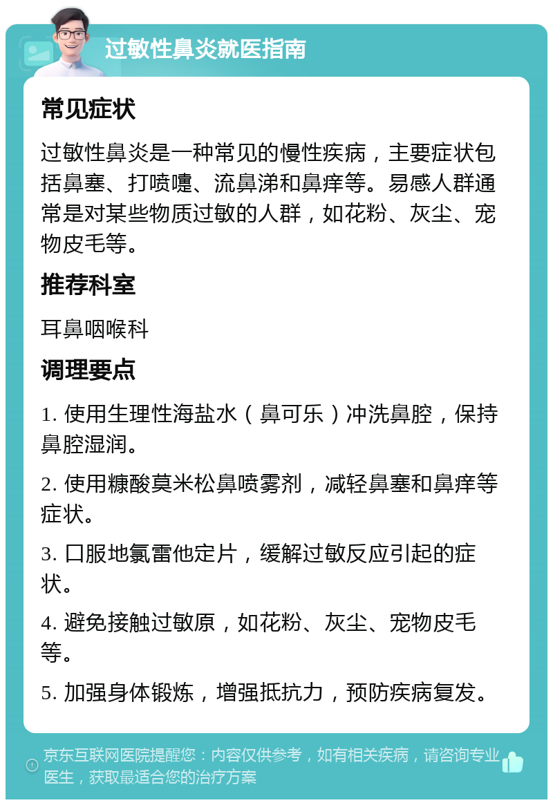 过敏性鼻炎就医指南 常见症状 过敏性鼻炎是一种常见的慢性疾病，主要症状包括鼻塞、打喷嚏、流鼻涕和鼻痒等。易感人群通常是对某些物质过敏的人群，如花粉、灰尘、宠物皮毛等。 推荐科室 耳鼻咽喉科 调理要点 1. 使用生理性海盐水（鼻可乐）冲洗鼻腔，保持鼻腔湿润。 2. 使用糠酸莫米松鼻喷雾剂，减轻鼻塞和鼻痒等症状。 3. 口服地氯雷他定片，缓解过敏反应引起的症状。 4. 避免接触过敏原，如花粉、灰尘、宠物皮毛等。 5. 加强身体锻炼，增强抵抗力，预防疾病复发。