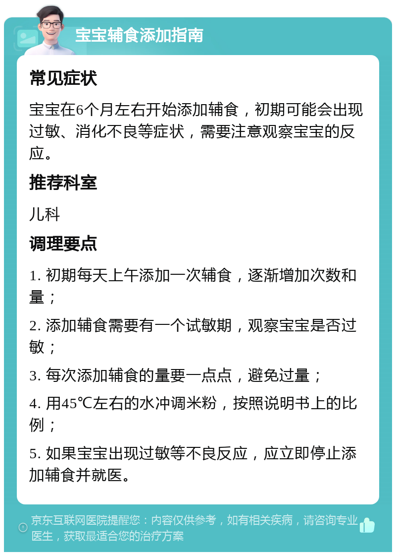 宝宝辅食添加指南 常见症状 宝宝在6个月左右开始添加辅食，初期可能会出现过敏、消化不良等症状，需要注意观察宝宝的反应。 推荐科室 儿科 调理要点 1. 初期每天上午添加一次辅食，逐渐增加次数和量； 2. 添加辅食需要有一个试敏期，观察宝宝是否过敏； 3. 每次添加辅食的量要一点点，避免过量； 4. 用45℃左右的水冲调米粉，按照说明书上的比例； 5. 如果宝宝出现过敏等不良反应，应立即停止添加辅食并就医。