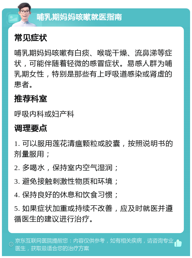 哺乳期妈妈咳嗽就医指南 常见症状 哺乳期妈妈咳嗽有白痰、喉咙干燥、流鼻涕等症状，可能伴随着轻微的感冒症状。易感人群为哺乳期女性，特别是那些有上呼吸道感染或肾虚的患者。 推荐科室 呼吸内科或妇产科 调理要点 1. 可以服用莲花清瘟颗粒或胶囊，按照说明书的剂量服用； 2. 多喝水，保持室内空气湿润； 3. 避免接触刺激性物质和环境； 4. 保持良好的休息和饮食习惯； 5. 如果症状加重或持续不改善，应及时就医并遵循医生的建议进行治疗。